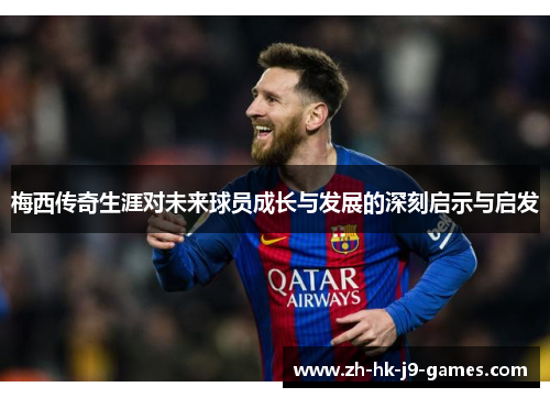 梅西传奇生涯对未来球员成长与发展的深刻启示与启发 梅西传奇生涯对未来球员成长与发展的深刻启示与启发