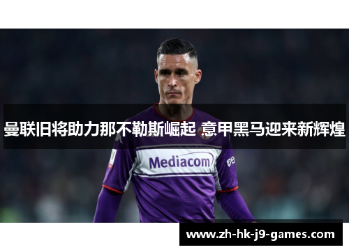 曼联旧将助力那不勒斯崛起 意甲黑马迎来新辉煌 曼联旧将助力那不勒斯崛起 意甲黑马迎来新辉煌