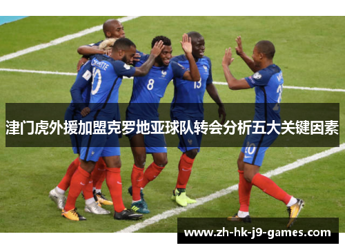 津门虎外援加盟克罗地亚球队转会分析五大关键因素 津门虎外援加盟克罗地亚球队转会分析五大关键因素