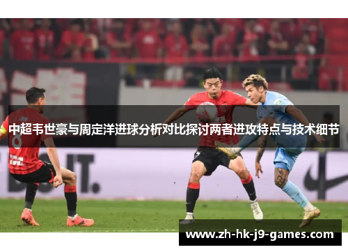 中超韦世豪与周定洋进球分析对比探讨两者进攻特点与技术细节 中超韦世豪与周定洋进球分析对比探讨两者进攻特点与技术细节