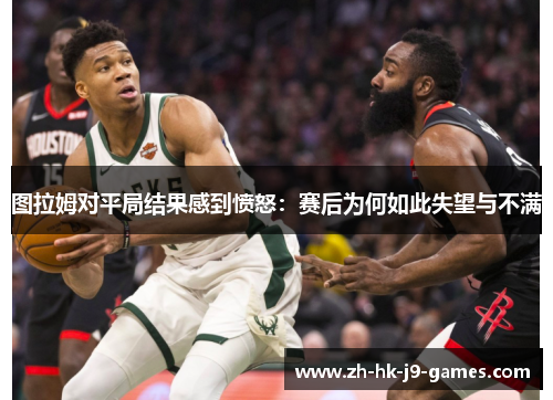 图拉姆对平局结果感到愤怒:赛后为何如此失望与不满 图拉姆对平局结果感到愤怒:赛后为何如此失望与不满
