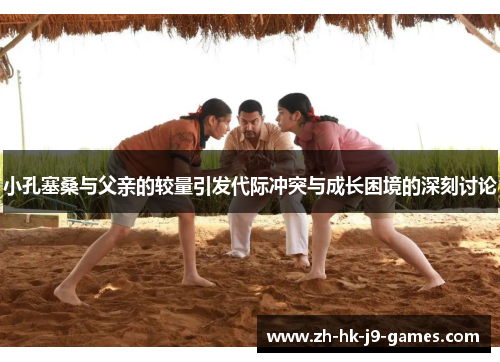 小孔塞桑与父亲的较量引发代际冲突与成长困境的深刻讨论 小孔塞桑与父亲的较量引发代际冲突与成长困境的深刻讨论