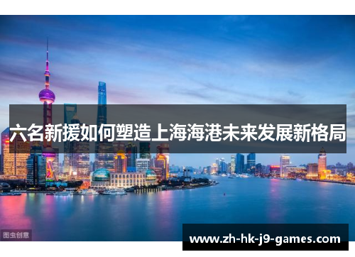 六名新援如何塑造上海海港未来发展新格局 六名新援如何塑造上海海港未来发展新格局