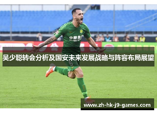 吴少聪转会分析及国安未来发展战略与阵容布局展望 吴少聪转会分析及国安未来发展战略与阵容布局展望