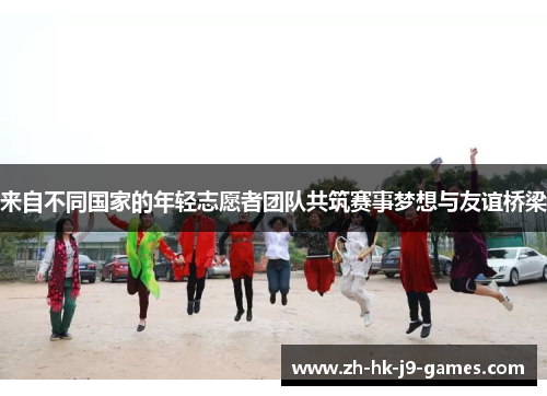 来自不同国家的年轻志愿者团队共筑赛事梦想与友谊桥梁 来自不同国家的年轻志愿者团队共筑赛事梦想与友谊桥梁