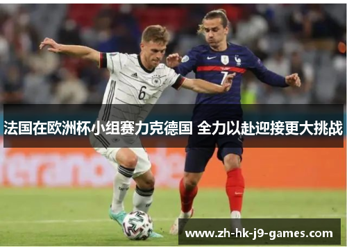 法国在欧洲杯小组赛力克德国 全力以赴迎接更大挑战 法国在欧洲杯小组赛力克德国 全力以赴迎接更大挑战