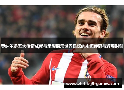 罗纳尔多五大传奇成就与荣耀揭示世界足坛的永恒传奇与辉煌时刻