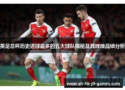 英足总杯历史进球最多的五大球队揭秘及其辉煌战绩分析 英足总杯历史进球最多的五大球队揭秘及其辉煌战绩分析