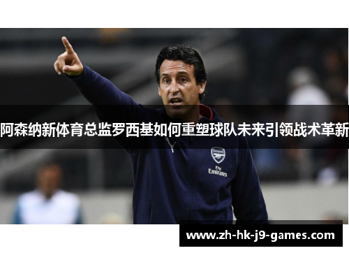 阿森纳新体育总监罗西基如何重塑球队未来引领战术革新 阿森纳新体育总监罗西基如何重塑球队未来引领战术革新