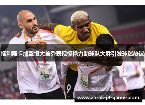 塔利斯卡加盟恒大首秀表现惊艳力助球队大胜引发球迷热议