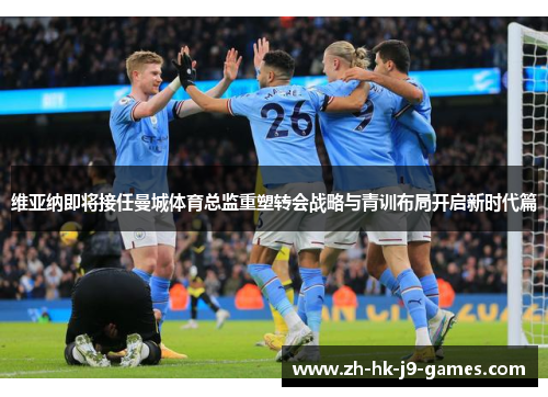 维亚纳即将接任曼城体育总监重塑转会战略与青训布局开启新时代篇 维亚纳即将接任曼城体育总监重塑转会战略与青训布局开启新时代篇