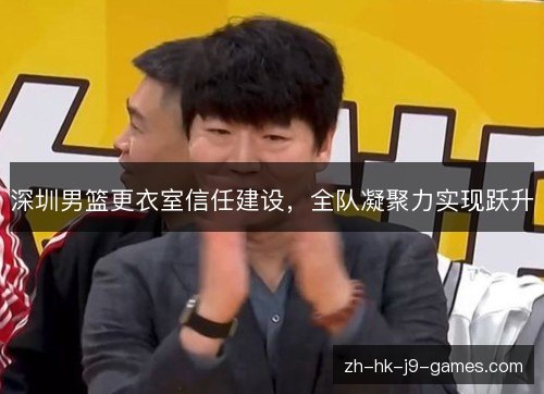 深圳男篮更衣室信任建设，全队凝聚力实现跃升